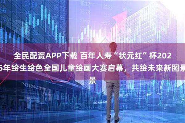 全民配资APP下载 百年人寿“状元红”杯2025年绘生绘色全国儿童绘画大赛启幕，共绘未来新图景