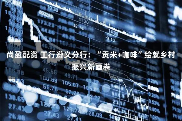 尚盈配资 工行遵义分行：“贡米+咖啡”绘就乡村振兴新画卷