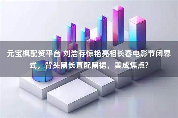 元宝枫配资平台 刘浩存惊艳亮相长春电影节闭幕式，背头黑长直配黑裙，美成焦点?