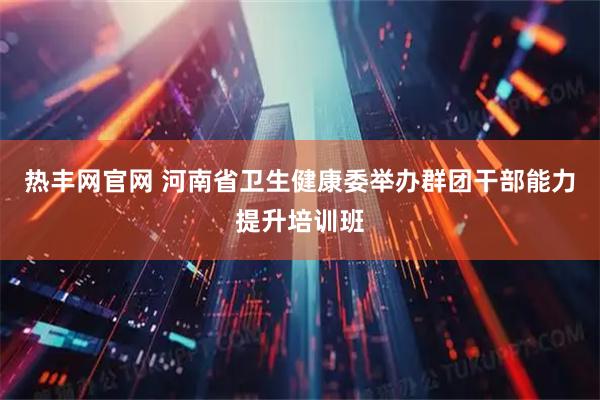 热丰网官网 河南省卫生健康委举办群团干部能力提升培训班