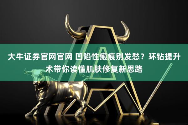 大牛证券官网官网 凹陷性瘢痕别发愁？环钻提升术带你读懂肌肤修复新思路