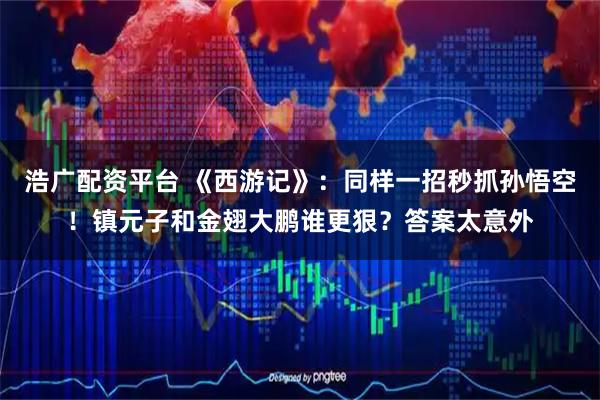 浩广配资平台 《西游记》：同样一招秒抓孙悟空！镇元子和金翅大鹏谁更狠？答案太意外