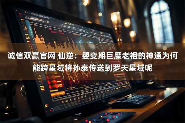 诚信双赢官网 仙逆：婴变期巨魔老祖的神通为何能跨星域将孙泰传送到罗天星域呢